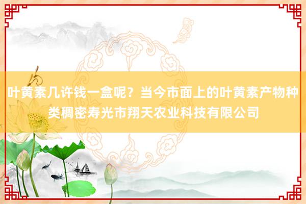 叶黄素几许钱一盒呢？当今市面上的叶黄素产物种类稠密寿光市翔天农业科技有限公司