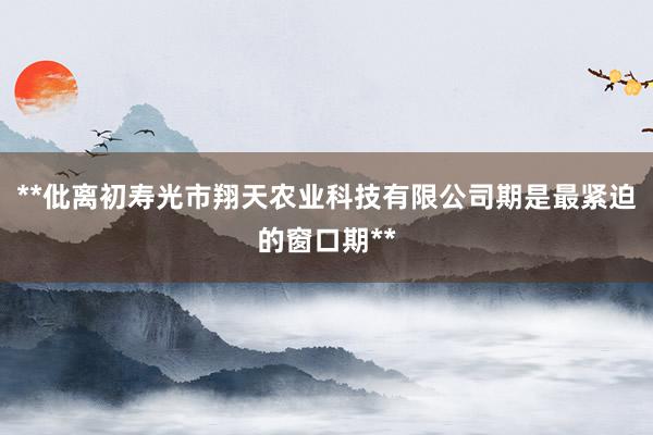 **仳离初寿光市翔天农业科技有限公司期是最紧迫的窗口期**