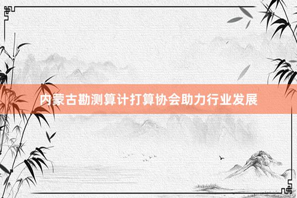 内蒙古勘测算计打算协会助力行业发展