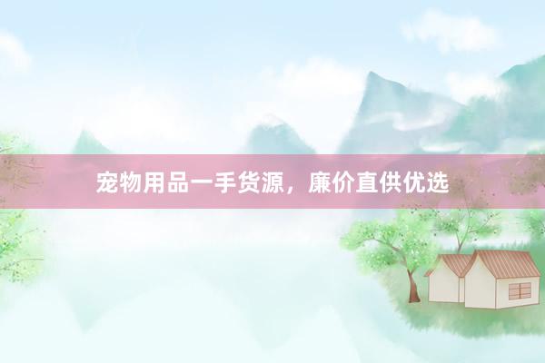 宠物用品一手货源，廉价直供优选